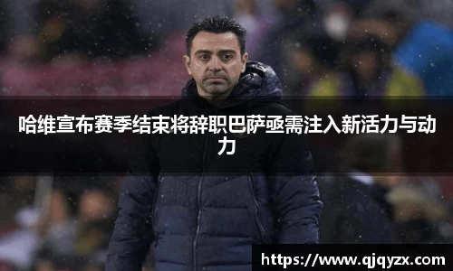 哈维宣布赛季结束将辞职巴萨亟需注入新活力与动力